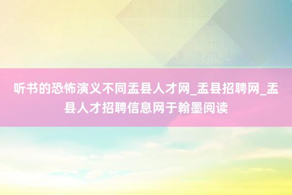 听书的恐怖演义不同盂县人才网_盂县招聘网_盂县人才招聘信息网于翰墨阅读