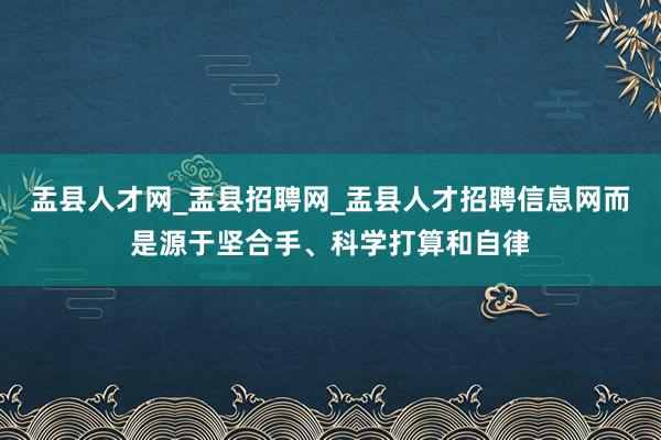 盂县人才网_盂县招聘网_盂县人才招聘信息网而是源于坚合手、科学打算和自律